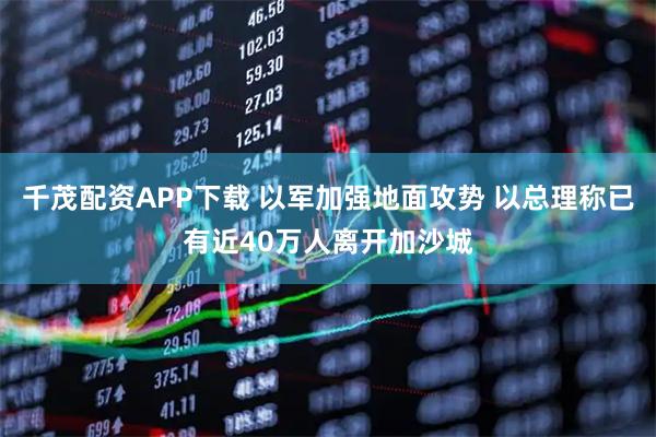 千茂配资APP下载 以军加强地面攻势 以总理称已有近40万人离开加沙城