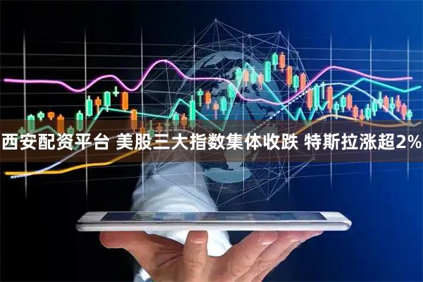 西安配资平台 美股三大指数集体收跌 特斯拉涨超2%