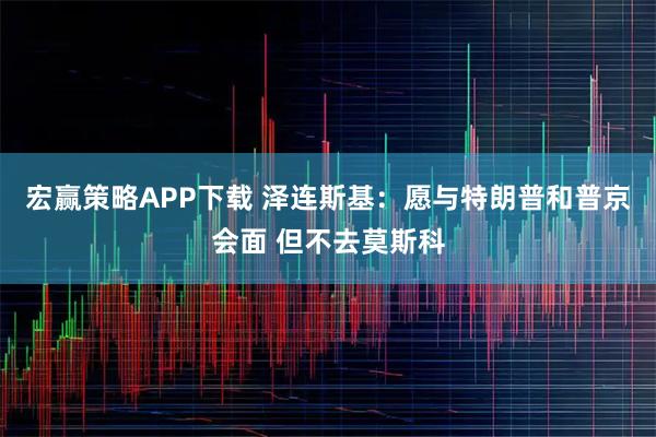宏赢策略APP下载 泽连斯基：愿与特朗普和普京会面 但不去莫斯科