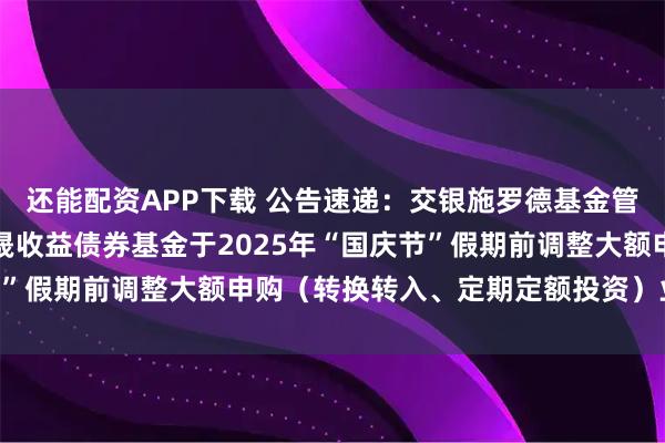 还能配资APP下载 公告速递：交银施罗德基金管理有限公司关于交银丰晟收益债券基金于2025年“国庆节”假期前调整大额申购（转换转入、定期定额投资）业务限额