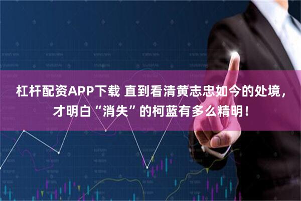 杠杆配资APP下载 直到看清黄志忠如今的处境，才明白“消失”的柯蓝有多么精明！