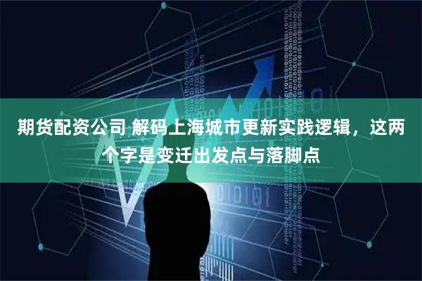 期货配资公司 解码上海城市更新实践逻辑，这两个字是变迁出发点与落脚点