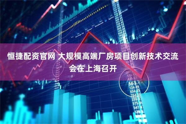 恒捷配资官网 大规模高端厂房项目创新技术交流会在上海召开