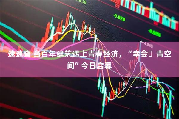 速速查 当百年建筑遇上青春经济，“幸会・青空间”今日启幕