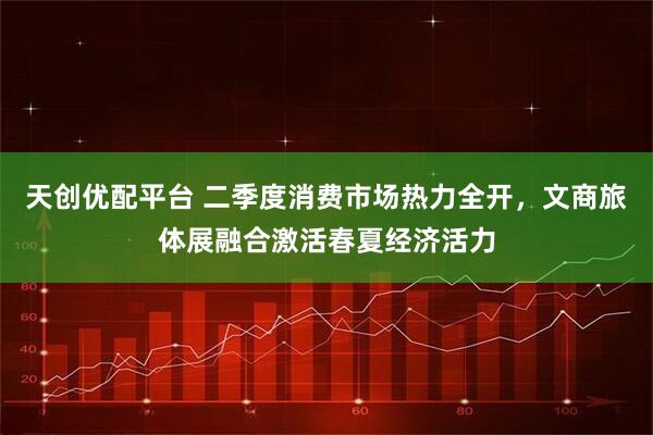 天创优配平台 二季度消费市场热力全开，文商旅体展融合激活春夏经济活力