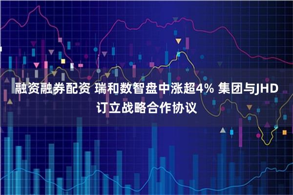 融资融券配资 瑞和数智盘中涨超4% 集团与JHD订立战略合作协议