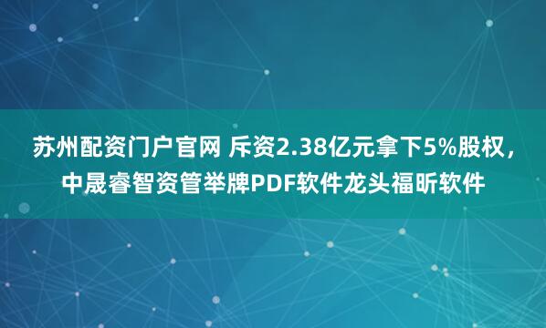 苏州配资门户官网 斥资2.38亿元拿下5%股权，中晟睿智资管举牌PDF软件龙头福昕软件