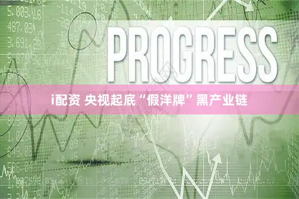 i配资 央视起底“假洋牌”黑产业链